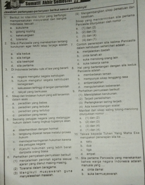 Sumatif Akhir Šemester
Jawablah pertanyaan-pertanyaan berikut sesuai perintahnya!
1 Berikut ini nilai-nilai luhur yang berfungsi (4) Mengembangkan sikap persatuan dan
Sikap yang mencerminkan sila pertama
mempersatukan masyarakat dan bangsa kesatuan.
Indonesia, kecuali ...
Pancasila ditunjukkan oleh nomor ....
a. sukuisme
a. (1) dan (2)
b. gotong royong
c. kekeluargaan b. (2) dan (3)
c. (3) dan (4)
d. toleransi
d. (4) dan (1)
2. Sila di Pancasila yang menekankan tentang 7. Contoh penerapan sila kelima Pancasila
kurukunan agar NKRI tetap terjaga adalah
dalam kehidupan sehari-hari adalah ....
a. sila kedua a. menjalankan ibadah
b. cinta tanah air
b. sila ketiga
c. sila keempat c. suka menolong orang lain
d. sila pertama d. suka bekerja sama
3. Di Indonesia berlaku rule of law yang berarti 8. Hal yang bertentangan dengan sila kedua
Pancasila adalah ....
a. negara mengatur segala kehidupan a. membedakan teman
b. hukum mengatur segala kehidupan b. mempunyai sikap tenggang rasa
kenegaraan
c. kekuasaan tertinggi di tangan pemerintah c. antipenjajahan d. mengutamakan kebenaran
d. rakyat yang berkuasa
4. Sikap dan tindakan hukum yang adil tercermin 9. Perhatikan pernyataan berikut!
(1) Menciptakan kerukunan.
dalam asas ....
a. peradilan yang bebas (2) Terjadi perselisihan.
(3) Pertengkaran sering terjadi.
b. peradilan yang terbuka (4) Ada keseimbangan sosial.
c. peradilan yang tertutup
d. peradilan yang keras Manfaat dari sikap saling tolong-menolong
----
5. Seorang petugas negara yang melanggar ditunjukkan nomor a. (1) dan (2)
hukum dalam ruang lingkup tugasnya akan b. (2) dan (3)
c. (3) dan (4)
a. diberhentikan dengan horma d. (1) dan (4)
b. langsung dipecat tanpa melalui proses 10. Takwa kepada Tuhan Yang Maha Esa
hukum
c.  mendapat keringanan hukuman karena a. satu merupakan penerapan sila ke ....
dia petugas negara
d. dijatuhi hukuman yang lebih berat b. dua c. tiga
daripada orang biasa
d. empat
6. Perhatikan pernyataan-pernyataan berikut! 11. Sila pertama Pancasila yang menekankan
(1) menjalankan perintah agama sesuai bahwa warga negara Indonesia adalah
ajaran yang dianut masing-masing.
(2) Toleransi dalam beragama. manusia yang .... a. cinta dama
(3) Mengikuti musyawarah guna b. suka bermusyawarah
menyelesaikan masalah.