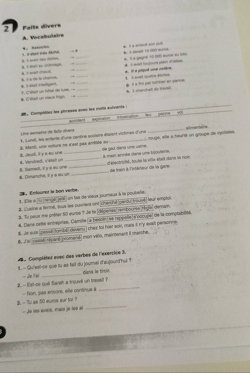 Faits divers
A. Vocabulaire
。 Assoclez.
1. Il était très fâché, → 0 a. it a enleve son pull.
b. il devait 10 000 euros.
_
_
2. Il avait des dettes, --
c. il a gagné 10 000 euros au loto.
3. Il était au chômage, →
d. il avait toujours plein d'idées.
4. I avait chaud, →_
e. il a piqué une colère.
5. Il a de la chance, →
6. Il était intelligent, → il avait quatre étoiles.
7. C'était un hôtel de luxe, → _g. il a fini par tomber en panne.
8. C'étalt un vieux frigo, __h. ll cherchait du travail.
Complétez les phrases avec les mots suivants :
accident explosion intoxication feu panne vol
Une semaine de faits divers _alimentaire.
1. Lundi, les enfants d'une cantine scolaire étaient victimes d'une
2. Mardi, une voiture ne s'est pas arrêtée au _:. rouge, elle a heurté un groupe de cyclistes.
3. Jeudi, il y a eu une _de gaz dans une usine.
4. Vendredi, c'était un à main armée dans une bijouterie.
5. Samedi, il y a eu une_ _d'électricité, toute la ville était dans le noir.
6. Dimanche, il y a eu un _de train à l'intérieur de la gare.
3 Entourez le bon verbe.
1. Elle a |lu|rangé|jeté| un tas de vieux journaux à la poubelle.
2. L'usine a fermé, tous les ouvriers ont cherché|perdu|trouvé| leur emploi.
3. Tu peux me prêter 50 euros ? Je te|dépense|rembourse|règle  demain.
4. Dans cette entreprise, Camille|a besoin|se rappelle|s'occupe|de la comptabilité.
5. Je suis passé|tombé| devenu chez toi hier soir, mais il n'y avait personne.
6. J'ai cassé|réparé|promené| mon vélo, maintenant il marche,
Complétez avec des verbes de l'exercice 3.
1. - Qu'est-ce que tu as fait du journal d'aujourd'hui ?
- Je l'ai _dans le tiroir.
_
2. - Est-ce quē Sarah a trouvé un travail ?
-- Non, pas encore, elle continue à
_
3. - Tu as 50 euros sur toi ?
- Je les avais, mais je les ai