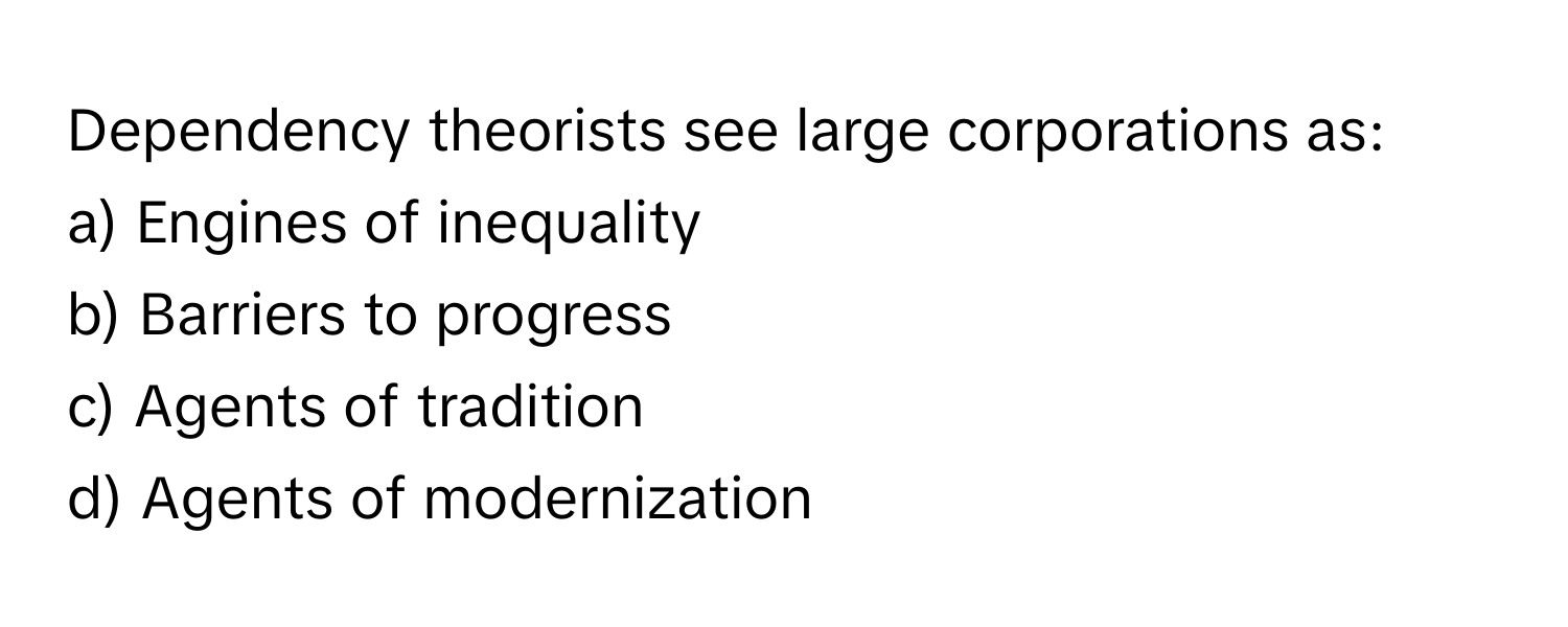 Dependency theorists see large corporations as:

a) Engines of inequality 
b) Barriers to progress 
c) Agents of tradition 
d) Agents of modernization