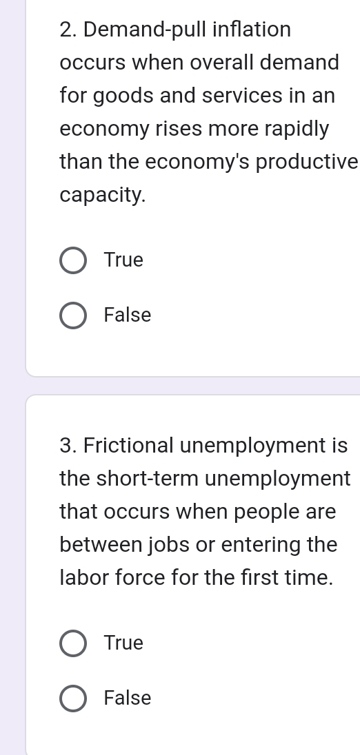 Demand-pull inflation
occurs when overall demand
for goods and services in an
economy rises more rapidly
than the economy's productive
capacity.
True
False
3. Frictional unemployment is
the short-term unemployment
that occurs when people are
between jobs or entering the
labor force for the first time.
True
False