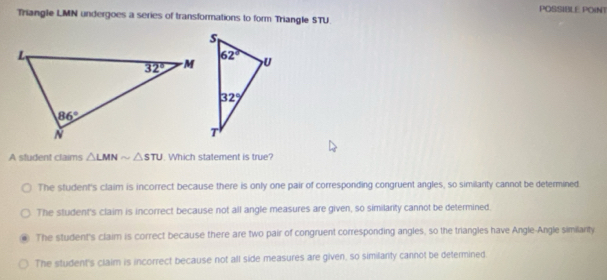 POSSIBLE POINT
Triangle LMN undergoes a series of transformations to form Triangle STU.
A student claims △ LMNsim △ STU. Which statement is true?
The student's claim is incorrect because there is only one pair of corresponding congruent angles, so similanty cannot be determined.
The student's claim is incorrect because not all angle measures are given, so similanty cannot be determined.
The student's claim is correct because there are two pair of congruent corresponding angles, so the triangles have Angle-Angle similanty
The student's claim is incorrect because not all side measures are given, so similanty cannot be determined.