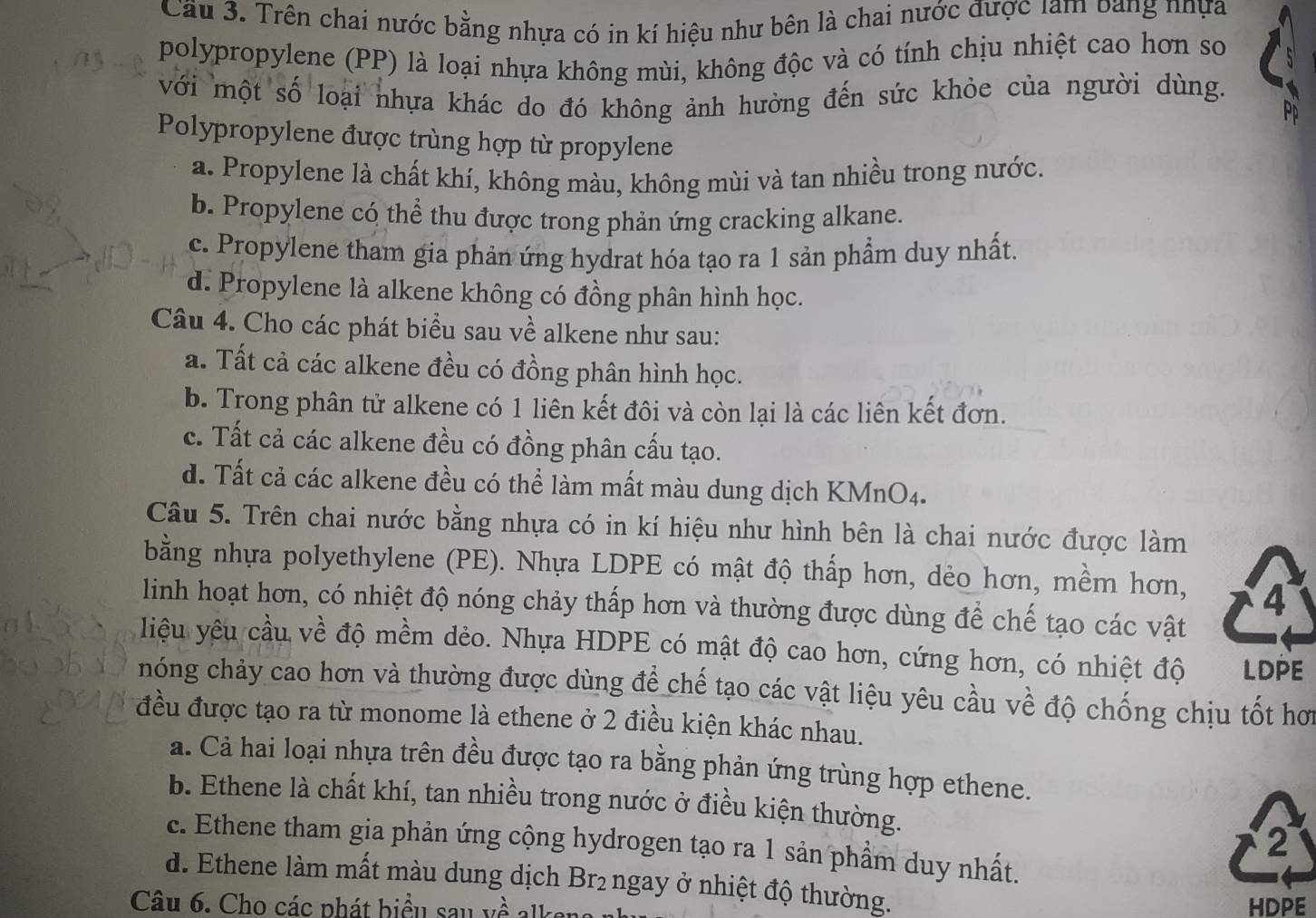 Cầu 3. Trên chai nước bằng nhựa có in kí hiệu như bên là chai nước được lam bang nhựa
polypropylene (PP) là loại nhựa không mùi, không độc và có tính chịu nhiệt cao hơn so
với một số loại nhựa khác do đó không ảnh hưởng đến sức khỏe của người dùng.
Pd
Polypropylene được trùng hợp từ propylene
a. Propylene là chất khí, không màu, không mùi và tan nhiều trong nước.
b. Propylene có thể thu được trong phản ứng cracking alkane.
c. Propylene tham gia phản ứng hydrat hóa tạo ra 1 sản phẩm duy nhất.
d. Propylene là alkene không có đồng phân hình học.
Câu 4. Cho các phát biểu sau về alkene như sau:
a. Tất cả các alkene đều có đồng phân hình học.
b. Trong phân tử alkene có 1 liên kết đôi và còn lại là các liên kết đơn.
c. Tất cả các alkene đều có đồng phân cấu tạo.
d. Tất cả các alkene đều có thể làm mất màu dung dịch KMnO4.
Câu 5. Trên chai nước bằng nhựa có in kí hiệu như hình bên là chai nước được làm
bằng nhựa polyethylene (PE). Nhựa LDPE có mật độ thấp hơn, dẻo hơn, mềm hơn, 4
linh hoạt hơn, có nhiệt độ nóng chảy thấp hơn và thường được dùng để chế tạo các vật
liệu yêu cầu về độ mềm dẻo. Nhựa HDPE có mật độ cao hơn, cứng hơn, có nhiệt độ LDPE
nóng chảy cao hơn và thường được dùng để chế tạo các vật liệu yêu cầu về độ chống chịu tốt hơi
đều được tạo ra từ monome là ethene ở 2 điều kiện khác nhau.
a. Cả hai loại nhựa trên đều được tạo ra bằng phản ứng trùng hợp ethene.
b. Ethene là chất khí, tan nhiều trong nước ở điều kiện thường.
2
c. Ethene tham gia phản ứng cộng hydrogen tạo ra 1 sản phầm duy nhất.
d. Ethene làm mất màu dung dịch Br₂ ngay ở nhiệt độ thường.
Câu 6. Cho các phát biểu sau về alk HDPE