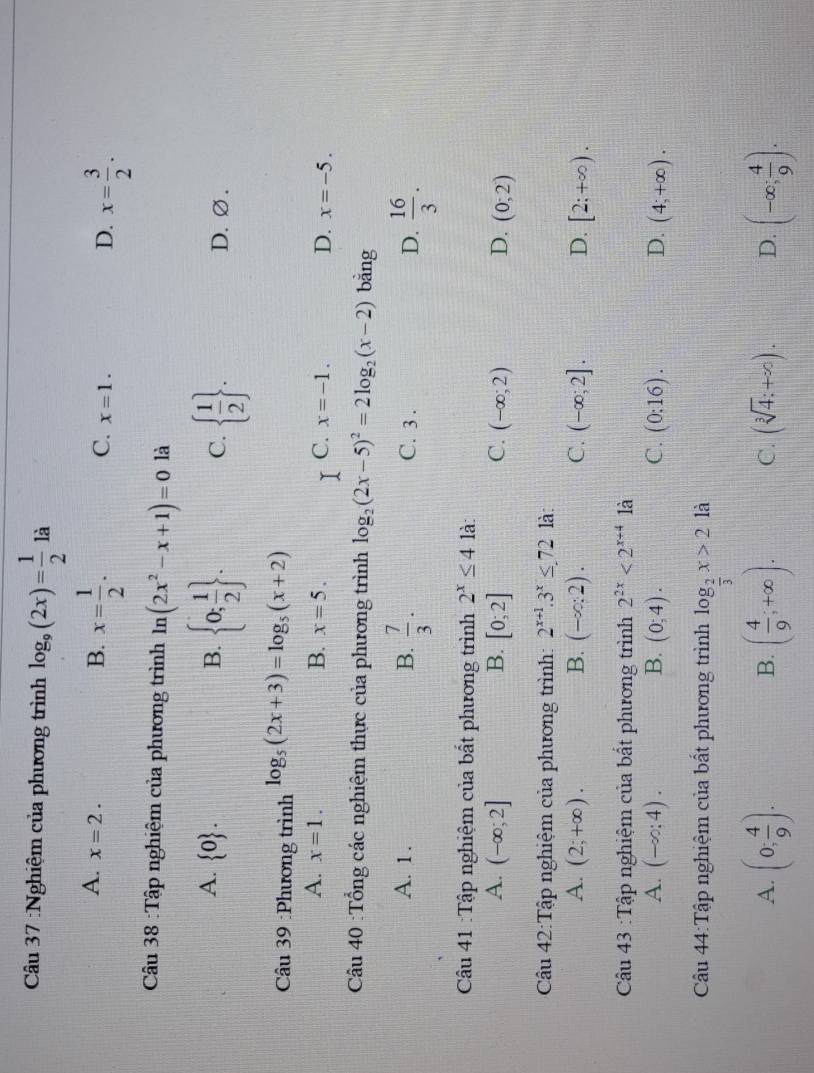 Nghiệm của phương trình log _9(2x)= 1/2  là
A. x=2.
B. x= 1/2 .
C. x=1.
D. x= 3/2 .
Câu 38 :Tập nghiệm của phương trình ln (2x^2-x+1)=0 là
A.  0 . B.  0; 1/2  .   1/2  . D. ∅ .
C.
Câu 39 :Phương trình log _5(2x+3)=log _5(x+2)
A. x=1. B. x=5. C. x=-1. D. x=-5.
Câu 40 :Tổng các nghiệm thực của phương trình log _2(2x-5)^2=2log _2(x-2) bằng
A. 1. B.  7/3 . C. 3 . D.  16/3 .
Câu 41 :Tập nghiệm của bất phương trình 2^x≤ 4 là
A. (-∈fty ;2] B. [0;2] C. (-∈fty ;2) D. (0;2)
Câu 42:Tập nghiệm của phương trình: 2^(x+1).3^x≤ 72 là:
A. (2;+∈fty ). B. (-∈fty :2). C. (-∈fty ;2]. D. [2;+∈fty ).
Câu 43 :Tập nghiệm của bất phương trình 2^(2x)<2^(x+4) là
A. (-∈fty ;4). B. (0,4). C. (0:16). D. (4;+∈fty ).
Câu 44:Tập nghiệm của bất phương trình log _ 2/3 x>2 là
A. (0; 4/9 ). ( 4/9 ;+∈fty ). C. (sqrt[3](4):+∈fty ). D. (-∈fty ; 4/9 ).
B.