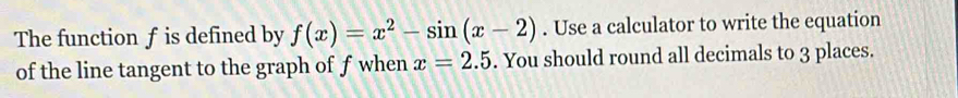 The function f is defined by f(x)=x^2-sin (x-2). Use a calculator to write the equation 
of the line tangent to the graph of f when x=2.5. You should round all decimals to 3 places.