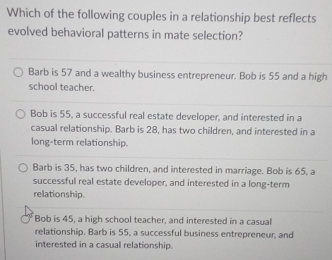 Which of the following couples in a relationship best reflects
evolved behavioral patterns in mate selection?
Barb is 57 and a wealthy business entrepreneur. Bob is 55 and a high
school teacher.
Bob is 55, a successful real estate developer, and interested in a
casual relationship. Barb is 28, has two children, and interested in a
long-term relationship.
Barb is 35, has two children, and interested in marriage. Bob is 65, a
successful real estate developer, and interested in a long-term
relationship.
Bob is 45, a high school teacher, and interested in a casual
relationship. Barb is 55, a successful business entrepreneur, and
interested in a casual relationship.