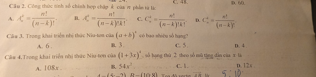 C. 48. D. 60.
Câu 2. Công thức tính số chỉnh hợp chập k của n phần tử là:
A. A_n^(k=frac n!)(n-k)!. B. A_n^(k=frac n!)(n-k)!k!. C. C_n^(k=frac n!)(n-k)!k!. D. C_n^(k=frac n!)(n-k)!. 
Câu 3. Trong khai triển nhị thức Niu-tơn của (a+b)^4 có bao nhiêu số hạng?
A. 6. B. 3. C. 5. D. 4.
Câu 4.Trong khai triển nhị thức Niu-tơn của (1+3x)^4 , số hạng thứ 2 theo số mũ tăng dẫn của x là
B. 54x^2. C. 1.
A. 108x. D. 12x.
4-(5· _ 2)R-(10· 8)
overline AR là