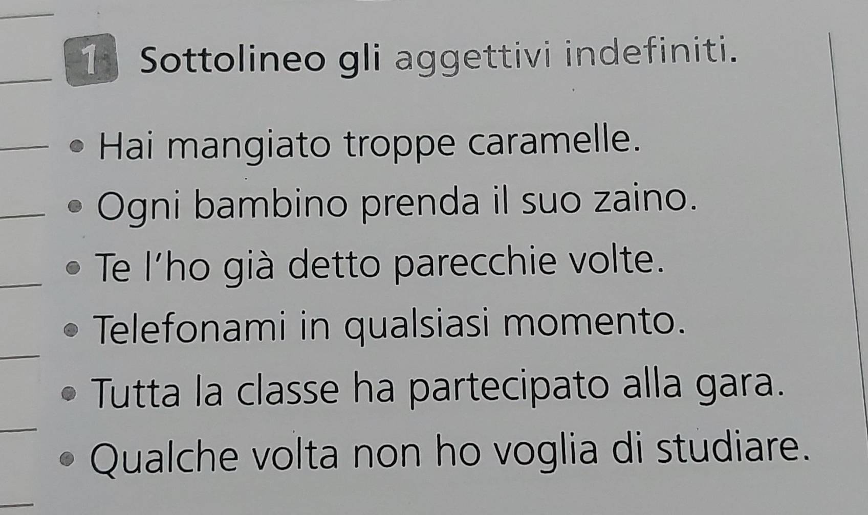 Sottolineo gli aggettivi indefiniti. 
_ 
_Hai mangiato troppe caramelle. 
_ 
Ogni bambino prenda il suo zaino. 
_ 
Te l'ho già detto parecchie volte. 
_ 
Telefonami in qualsiasi momento. 
Tutta la classe ha partecipato alla gara. 
_ 
Qualche volta non ho voglia di studiare. 
_