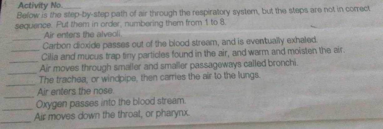 A Activity No._ 
Below is the step-by-step path of air through the respiratory system, but the steps are not in correct 
sequence. Put them in order, numbering them from 1 to 8. 
Air enters the alveoli. 
_Carbon dioxide passes out of the blood stream, and is eventually exhaled. 
_Cilia and mucus trap tiny particles found in the air, and warm and moisten the air. 
_Air moves through smaller and smaller passageways called bronchi. 
_ 
The trachea, or windpipe, then carries the air to the lungs. 
_ 
Air enters the nose. 
_ 
Oxygen passes into the blood stream. 
_ 
Air moves down the throat, or pharynx.