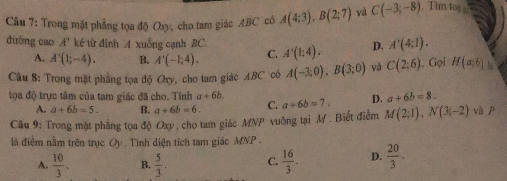 Trong mặt phẳng tọa độ Oxy, cho tam giác ABC có A(4;3), B(2;7) và C(-3;-8). Tim toa 
đường cao A' kẻ từ đinh A xuống cạnh BC. D. A'(4;1).
A. A'(1;-4). B. A'(-1;4).
C. A'(1;4). 
Câu 8: Trong mặt phẳng tọa độ Oxy, cho tam giác ABC có A(-3;0), B(3;0) và C(2;6). Gọi H(a;b) la
tọa độ trực tâm của tam giác đã cho. Tính a+6b. a+6b=8.
A. a+6b=5. B. a+6b=6.
C. a+6b=7. D.
Câu 9: Trong mặt phẳng tọa độ Oxy, cho tam giác MNP vuông tại M. Biết điểm M(2;1), N(3;-2) và p
là điểm nằm trên trục Oy. Tính diện tích tam giác MNP.
A.  10/3 .  5/3 .  16/3 . 
B.
C.
D.  20/3 .