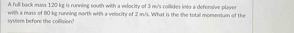 A full back mass 120 kg is running south with a velocity of 3 m/s collides into a defensive player 
with a mass of 80 kg running north with a velocity of 2 m/s. What is the the total momentum of the 
system before the collision?