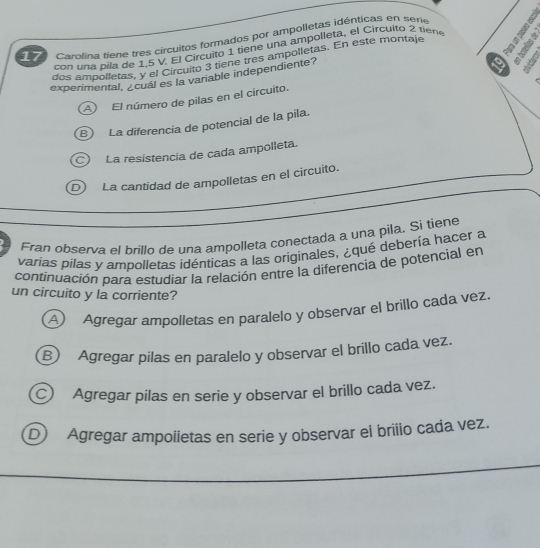 Carolina tiene tres circuitos formados por ampolletas idénticas en serie 
con una pila de 1,5 V. El Circuito 1 tiene una ampolleta, el Circuito 2 tiene
dos ampolletas, y el Circuito 3 tiene tres ampolletas. En este montaje
experimental, ¿cual es la vanable independiente?
A El número de pilas en el circuito. 19 4
B) La diferencia de potencial de la pila.
c) La resistencia de cada ampolleta.
D) La cantidad de ampolletas en el circuito.
Fran observa el brillo de una ampolleta conectada a una pila. Si tiene
varias pilas y ampolletas idénticas a las originales, ¿qué debería hacer a
continuación para estudiar la relación entre la diferencia de potencial en
un circuito y la corriente?
A Agregar ampolletas en paralelo y observar el brillo cada vez.
B) Agregar pilas en paralelo y observar el brillo cada vez.
Agregar pilas en serie y observar el brillo cada vez.
D Agregar ampoiietas en serie y observar el brilio cada vez.