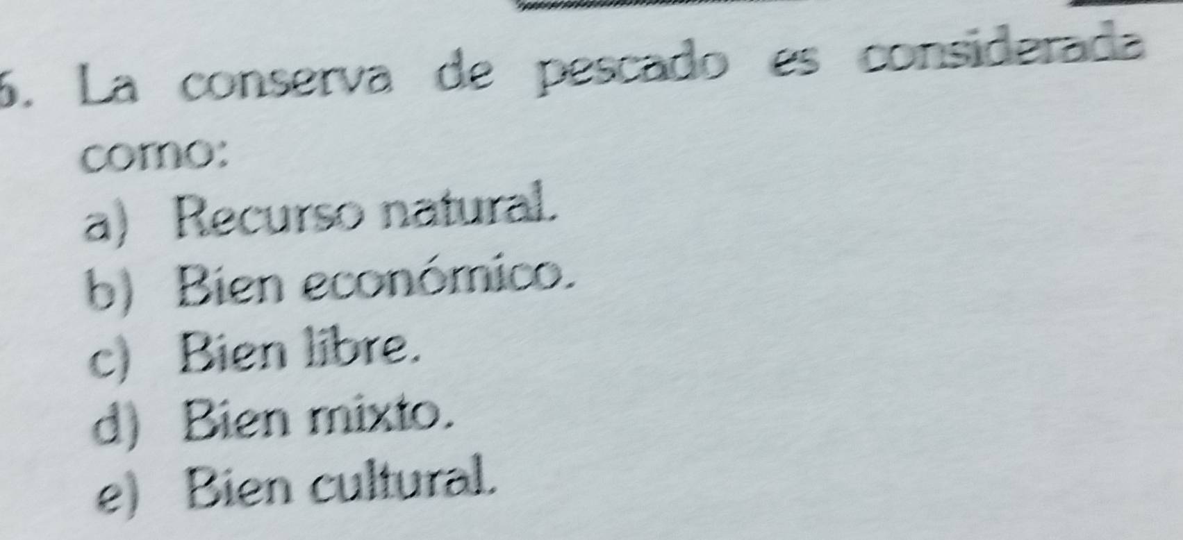 La consería de pescado es considerada
como:
a) Recurso natural.
b) Bien económico.
c) Bien libre.
d) Bien mixto.
e) Bien cultural.