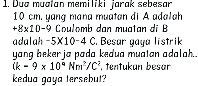 Dua muatan memiliki jarak sebesar
10 cm, yang mana muatan di A adalah
+8* 10-9 Coulomb dan muatan di B
adalah -5* 10-4 C. Besar gaya listrik 
yang beker ja pada kedua muatan adalah..
(k=9* 10^9Nm^2/C^2 , tentukan besar 
kedua gaya tersebut?