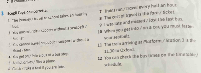 It connects 
3 Scegli l’opzione corretta. 
1 The journey / travel to school takes an hour by 7 Trains run / travel every half an hour. 
8 The cost of travel is the fare / ticket. 
2 You mustn’t ride a scooter without a seatbelt / 9 I was late and missed / lost the last bus. 
bus. 
10 When you get into / on a car, you must fasten 
helmet. 
3 You cannot travel on public transport without a your seatbelt. 
ticket / fare. 11 The train arriving at Platform / Station 3 is the 
4 You get on / into a bus at a bus stop. 11.30 to Oxford. 
5 A pilot drives / flies a plane. 12 You can check the bus times on the timetable / 
6 Catch / Take a taxi if you are late. schedule.