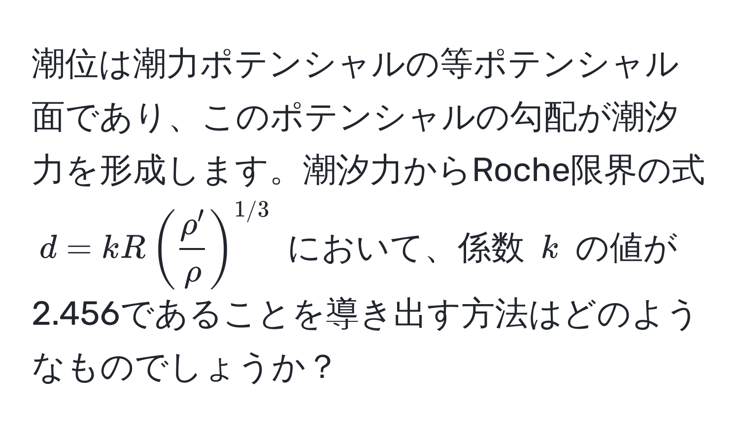 潮位は潮力ポテンシャルの等ポテンシャル面であり、このポテンシャルの勾配が潮汐力を形成します。潮汐力からRoche限界の式 $d = k R (  rho'/rho  )^1/3$ において、係数 $k$ の値が2.456であることを導き出す方法はどのようなものでしょうか？