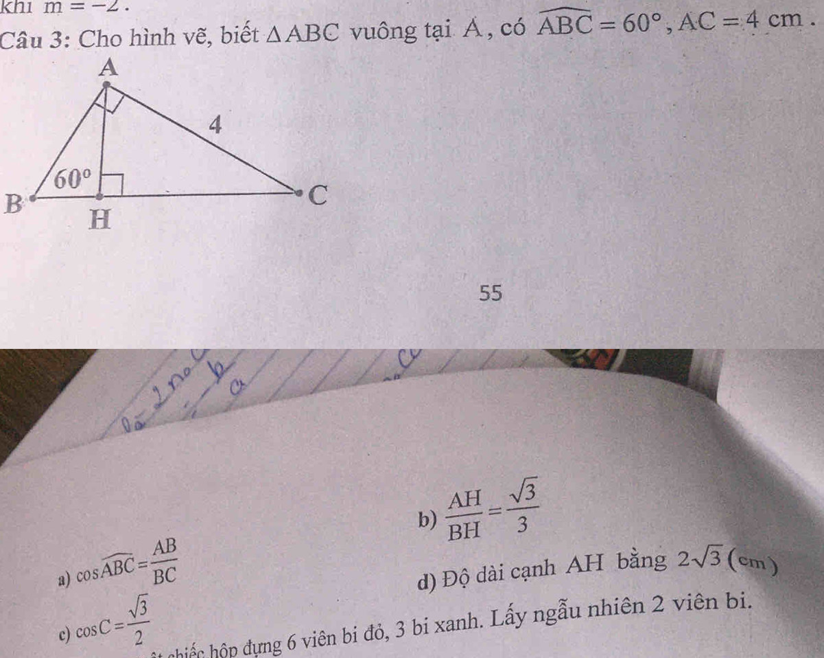 kh1 m=-2.
Câu 3: Cho hình vẽ, biết △ ABC vuông tại Á , có widehat ABC=60°,AC=4cm.
55
b)  AH/BH = sqrt(3)/3 
cos widehat ABC= AB/BC 
a)
d) Độ dài cạnh AH bằng 2sqrt(3) | (cm)
cos C= sqrt(3)/2 
chiếc hộp đựng 6 viên bi đỏ, 3 bi xanh. Lấy ngẫu nhiên 2 viên bi.
c)