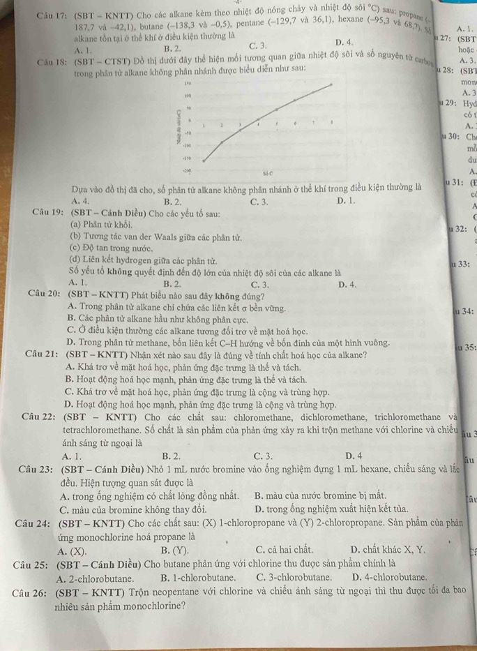 sθ i°C) sau: propane (
Câu 17: (SBT - KNTT) Cho các alkane kèm theo nhiệt độ nóng chảy và nhiệt độ ,hexane (-95,3 và 68,T) S A. 1.
187,7 và -42,1) , butane (-138,3vh-0,5) , pentane (-129,7) 36,1)
alkane tồn tại ở thể khí ở điều kiện thường là D. 4.
27 : (SBT
A. 1. B. 2 C. 3. hoặc
Câu 18: (SBT-CTST) 9 Đồ thị dưới đây thể hiện mối tương quan giữa nhiệt độ sôi và số nguyên tử carbor A. 3.
trong phân tử alkane không phân nhánh được biểu diễn như sau:
u 28: (SBT
mon A. 3
u 29: Hyd
có 1
A. 
u 30： Ch
mỗ
du
A.
Dựa vào đồ thị đã cho, số phân tử alkane không phân nhánh ở thể khí trong điều kiện thường là u 31: (E
c
A. 4. B. 2. A
Câu 19: (SBT - Cánh Diều) Cho các yếu tố sau: C. 3. D. 1.
(
(a) Phân tử khổi, u 32: 
(b) Tương tác van der Waals giữa các phân tử.
(c) Độ tan trong nước.
(d) Liên kết hydrogen giữa các phân tử.
Số yếu tố không quyết định đến độ lớn của nhiệt độ sôi của các alkane là u 33:
A. 1. B. 2. C. 3. D. 4.
Cầu 20: (SBT - KNTT) Phát biểu nào sau đây không đúng?
A. Trong phân tử alkane chỉ chứa các liên kết σ bền vững.
u 34:
B. Các phân tử alkane hầu như không phân cực.
C. Ở điều kiện thường các alkane tương đối trơ về mặt hoá học.
D. Trong phân tử methane, bốn liên kết C-H hướng về bốn đinh của một hình vuông.
Câu 21: (SBT- KNTT) Nhận xét nào sau đây là đúng về tính chất hoá học của alkane? u 35:
A. Khá trơ về mặt hoá học, phản ứng đặc trưng là thể và tách.
B. Hoạt động hoá học mạnh, phản ứng đặc trưng là thế và tách.
C. Khá trơ về mặt hoá học, phản ứng đặc trưng là cộng và trùng hợp.
D. Hoạt động hoá học mạnh, phản ứng đặc trưng là cộng và trùng hợp.
Câu 22: (SBT - KNTT) Cho các chất sau: chloromethane, dichloromethane, trichloromethane và
tetrachloromethane. Số chất là sản phẩm của phản ứng xảy ra khi trộn methane với chlorine và chiếu
ánh sáng từ ngoại là äu 3
A. 1. B. 2. C. 3. D. 4
âu
Câu 23: (SBT - Cánh Diều) Nhỏ 1 mL nước bromine vào ống nghiệm đựng 1 mL hexane, chiếu sáng và lắc
đều. Hiện tượng quan sát được là
A. trong ống nghiệm có chất lỏng đồng nhất. B. màu của nước bromine bị mất.
Câu
C. màu của bromine không thay đổi. D. trong ống nghiệm xuất hiện kết tủa.
Câu 24: (SBT - KNTT) Cho các chất sau: (X) 1-chloropropane và (Y) 2-chloropropane. Sản phẩm của phản
ứng monochlorine hoá propane là
A. (X). B. (Y). C. cả hai chất. D. chất khác X, Y.
Câu 25: (SBT - Cánh Diều) Cho butane phản ứng với chlorine thu được sản phẩm chính là
A. 2-chlorobutane. B. 1-chlorobutane. C. 3-chlorobutane. D. 4-chlorobutane.
Câu 26: (SBT - KNTT) Trộn neopentane với chlorine và chiếu ánh sáng từ ngoại thì thu được tối đa bao
nhiêu sản phầm monochlorine?