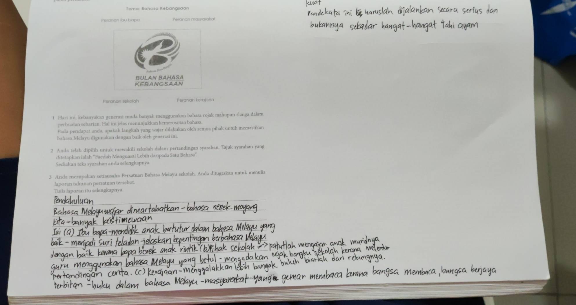 Tema: Bahasa Kebangsaan 
Peranan ibu bapa 
Peranan sekolah Peranan kerajaan 
t Hari ini, kebanyakan generasi muda banyak menggunakan bahasa rojak mahupun slanga dalam 
perbualan seharian. Hal ini jelas menunjukkan kemerosotan bahasa. 
Pada pendapat anda, apakah langkah yang wajar dilakukan oleh semua pihak untuk memastikan 
bahasa Melayu digunakan dengan baik oleh generasi ini. 
2 Anda telah dipilih untuk mewakili sekolah dalam pertandingan syarahan. Tajuk syarahan yang 
ditetapkan ialah ''Faedah Menguasai Lebih daripada Satu Bahasa''. 
Sediakan teks syarahan anda selengkapnya. 
3 Anda merupakan setiausaha Persatuan Bahasa Mełayu sekolah. Anda ditugaskan untuk menulis 
laporan tahunan persatuan tersebut. 
Tulis laporan itu selengkapnya.