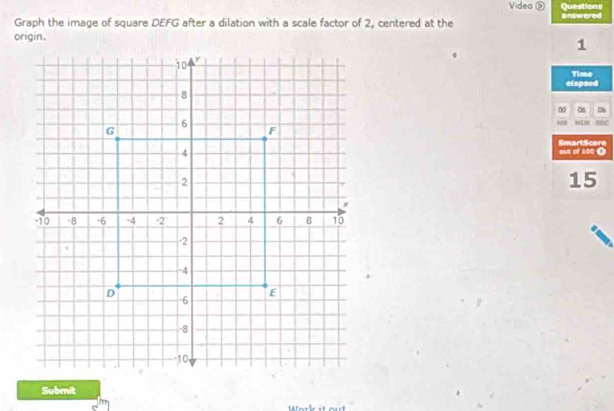 Video ⑤ Questions 
Graph the image of square DEFG after a dilation with a scale factor of 2, centered at the answered 
origin.1 
eiapsed Time 
∞ 06 06
N4N SEC 
out of 100 Ω SmartScore 
15