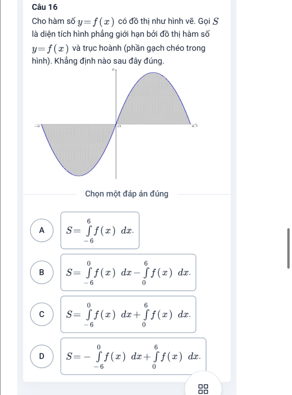 Cho hàm số y=f(x) có đồ thị như hình vẽ. Gọi S
là diện tích hình phẳng giới hạn bởi đồ thị hàm số
y=f(x) và trục hoành (phần gạch chéo trong
hình). Khẳng định nào sau đây đúng.
Chọn một đáp án đúng
A S=∈tlimits _(-6)^6f(x)dx.
B S=∈tlimits _(-6)^0f(x)dx-∈tlimits _0^6f(x)dx.
C S=∈tlimits _(-6)^0f(x)dx+∈tlimits _0^6f(x)dx.
D S=-∈tlimits _(-6)^0f(x)dx+∈tlimits _0^6f(x) )d C