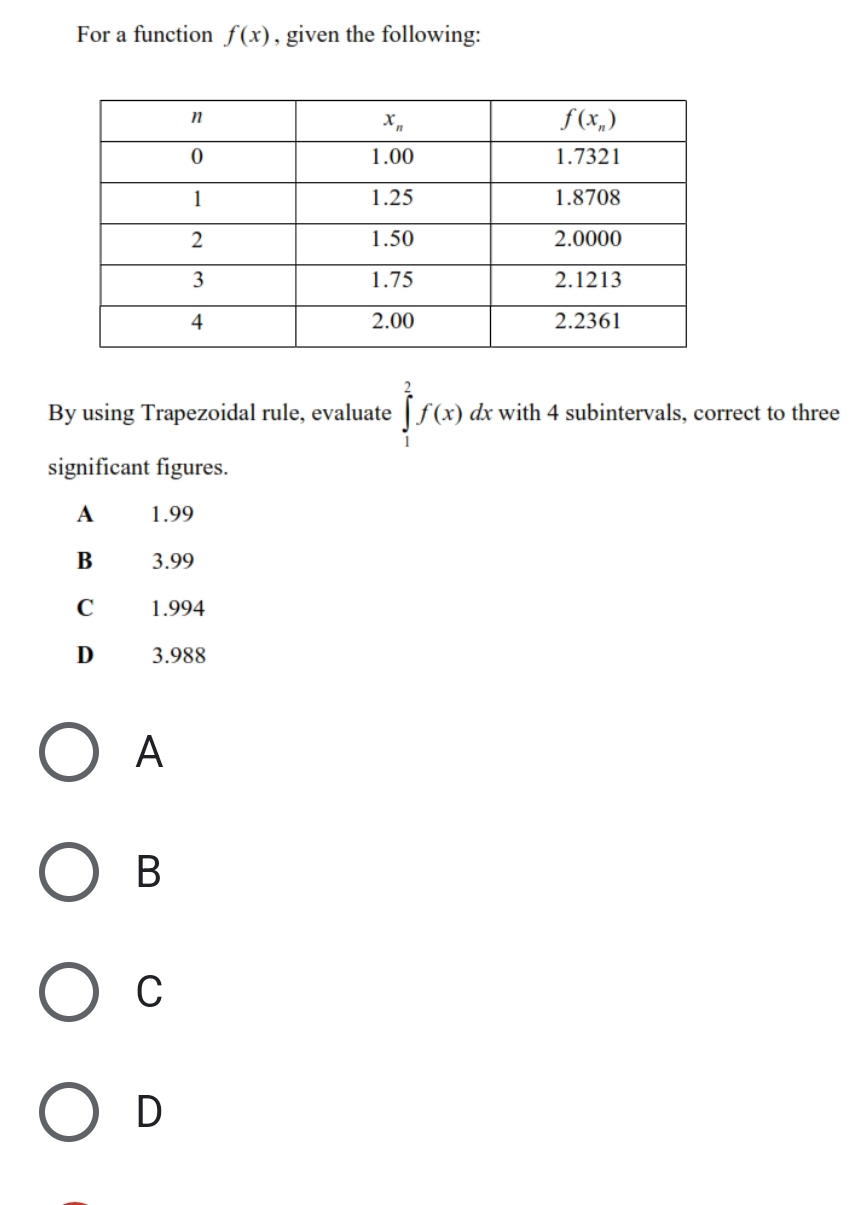 For a function f(x) , given the following:
By using Trapezoidal rule, evaluate ∈tlimits _1^2f(x)dx with 4 subintervals, correct to three
significant figures.
A 1.99
B 3.99
C 1.994
D 3.988
A
B
C
D