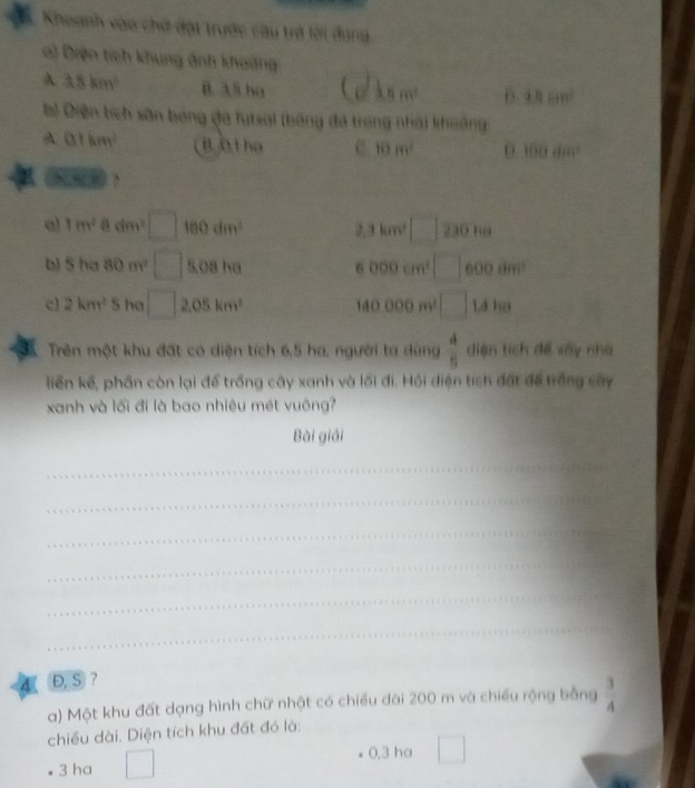 Khoanh vào chờ đạt trước câu trở lời dung.
a) Diện tích khung ảnh khoảng
A 3.8km^2 B. 35 ha 11m^2 D. 4.8cm^2
b) Diện tích sân bóng đá futsal (bóng đá trong nhà) khoởng
A. 0.1km^2 B 0 1 họ 10m^2 100ilm^2
a) 1m^2adm^2□ 180dm^(2^. 3km^2) □ 230 ha
5ha80m^2 □ 5,08 ha 6000cm^3 □ 600dm^2
c 2km^25 ha □ 2.05km^2 140000m^2□ 1.4he
Trên một khu đất có diện tích 6,5 ha, người ta dùng  4/5  diện tích để xây nhà
liễn kế, phần còn lại để trồng cây xanh và lối đi. Hồi điện tích đất để trắng sây
xanh và lối đi là bao nhiêu mét vuông?
Bài giải
_
_
_
_
__
_
4 Đ, S ?
a) Một khu đất dạng hình chữ nhật có chiều dài 200 m và chiều rộng bằng  3/4 
chiều dài. Diện tích khu đất đó là:
3 ha □
0,3 ha □