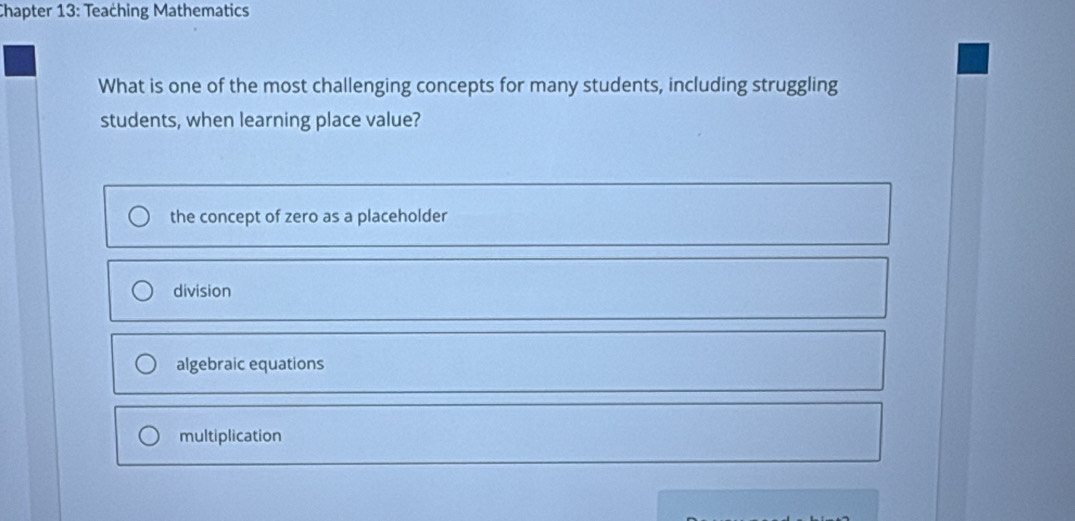 Chapter 13: Teaching Mathematics
What is one of the most challenging concepts for many students, including struggling
students, when learning place value?
the concept of zero as a placeholder
division
algebraic equations
multiplication