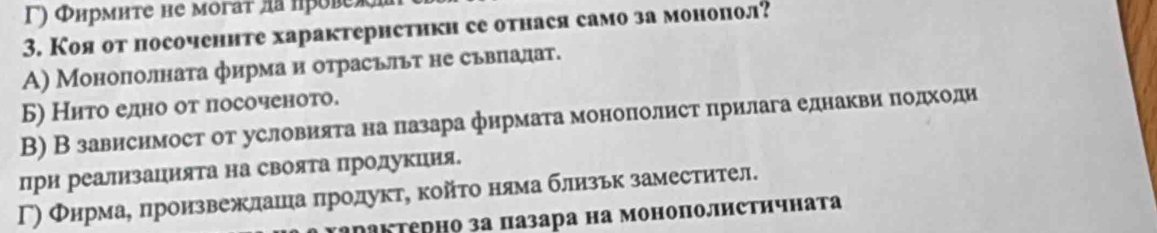 Γ) Φнрмите не могат лапрове
3. Коя от посочените характеристикн се отнася само за монопол?
А) Монополната фирма и отрасьльт не сьвпалат.
Б) Нито едно от посоченото.
В) В зависимост от условията на πазара фирмата моноπолист πрилага еднакви πодходи
при реализаΙията на своята Πролукция.
Γ) Φнрмае πроизвежлашлηаαπηрίолуктη койτо нямаблизьк заместител.
дΠакΤерно за πазара на моноπолистичната