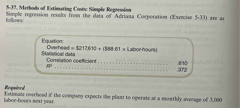 5-37. Methods of Estimating Costs: Simple Regression 
Simple regression results from the data of Adriana Corporation (Exercise 5-33) are as 
follows: 
Equation: 
Overhead =$217,610+($88.61* Labor-hours) 
Statistical data 
_ 
Correlation coefficient _. 610
R^2. 372
Required 
Estimate overhead if the company expects the plant to operate at a monthly average of 3,000
labor- hours next year.