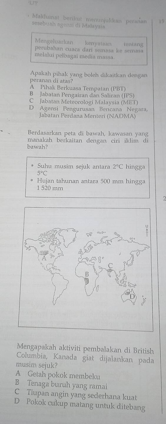 ， Maklumat berikut menunjukkan peranan 19
sesebuah agensi di Malaysia
Mengeluarkan kenyataan tentang
perubahan cuaca dari semasa ke semasa
melalui pelbagai media massa.
Apakah pihak yang boleh dikaitkan dengan
peranan di atas?
A Pihak Berkuasa Tempatan (PBT)
B Jabatan Pengairan dan Saliran (JPS)
C Jabatan Meteorologi Malaysia (MET)
D Agensi Pengurusan Bencana Negara,
Jabatan Perdana Menteri (NADMA)
Berdasarkan peta di bawah, kawasan yang
manakah berkaitan dengan ciri iklim di
bawah?
Suhu musim sejuk antara 2°C hingga
5°C
Hujan tahunan antara 500 mm hingga
1 520 mm
7
Mengapakah aktiviti pembalakan di British
Columbia, Kanada giat dijalankan pada
musim sejuk?
A Getah pokok membeku
B Tenaga buruh yang ramai
C Tiupan angin yang sederhana kuat
D Pokok cukup matang untuk ditebang