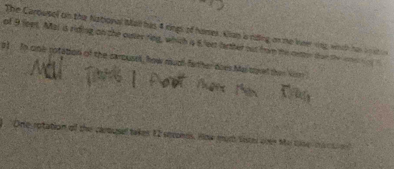The Carousel on the National Mal has 4 rings of hamses, Kan is rding on the ieer rng, with has i o at 
of 9 feet. Mat is riding on the outer ring, which is 6 fest farther out from the cetter tham the cnet n 
o) In one rotation of the carousel, how ruch father does Me corel the 
One rotation off the carousel takes EI seronds. How moth tite over Me cse m a c t a