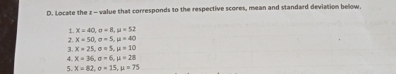 Locate the z - value that corresponds to the respective scores, mean and standard deviation below. 
1. X=40, sigma =8, mu =52
2. X=50, sigma =5, mu =40
3. X=25, sigma =5, mu =10
4. X=36, sigma =6, mu =28
5. X=82, sigma =15, mu =75