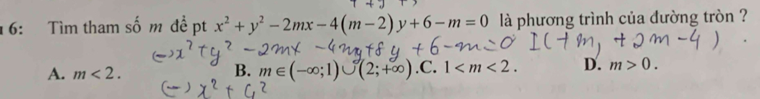 16: Tìm tham số m đề pt x^2+y^2-2mx-4(m-2)y+6-m=0 là phương trình của đường tròn ?
A. m<2</tex>. B. m∈ (-∈fty ;1)∪ (2;+∈fty ) .C. 1 . D. m>0.