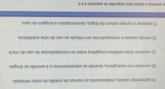 A) apresentar clareza, evidenciando as marcas de solidão do rosto retratado.
B) construir um neologismo, levando ao estranhamento e à aversão às drogas.
C) construir uma metáfora imagética sobre as consequências do uso de crack.
D) evocar causas e consequências em relação ao uso de uma substância.
E) explorar o campo sonoro da língua, desvinculando a imagem do som.
os poemas a seguir para responder às questões 4 e 5: