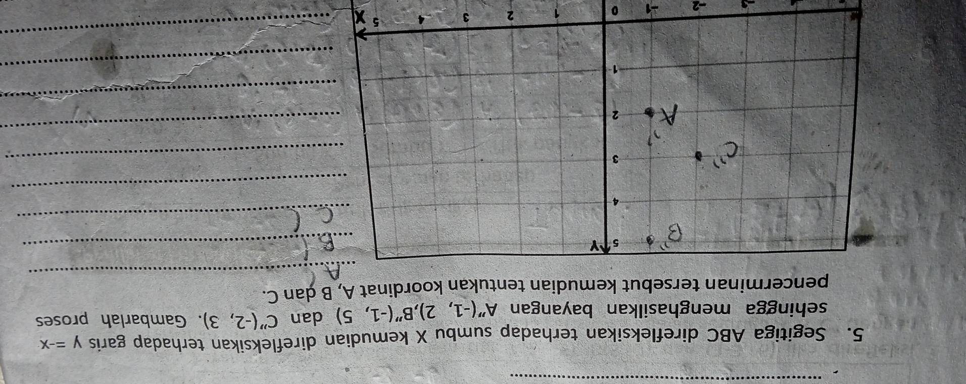 Segitiga ABC direfleksikan terhadap sumbu X kemudian direfleksikan terhadap garis y=-x
sehingga menghasilkan bayangan A''(-1,2), B''(-1,5) dan C''(-2,3). Gambarlah proses 
_ 
pencerminan tersebut kemudian tentukan koordinat A, B ḍan C. 
_ 
_ 
_ 
_ 
_ 
_ 
_ 
_
-2
0 1