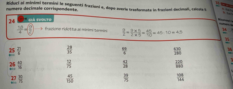 33 0 
Riduci ai minimi termini le seguenti frazioni e, dopo averle trasformate in frazioni decimali, calcola il a due f 
numero decimale corrispondente. 
b. due 
24 già svolto 
Riconosci l 
numero de
 18/4 = 9/2  frazione ridotta ai minimi termini  9/2 = (9* 5)/2* 5 = 45/10 =45:10=4,5
34
35
25  21/6   28/35   69/6   630/280 
36 
. 
26  40/16   12/75   42/28   220/880 
3
27  30/75   45/150   39/75   108/144 