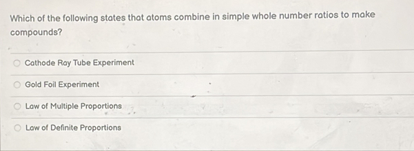 Which of the following states that atoms combine in simple whole number ratios to make
compounds?
Cathode Ray Tube Experiment
Gold Foil Experiment
Law of Multiple Proportions
Law of Definite Proportions