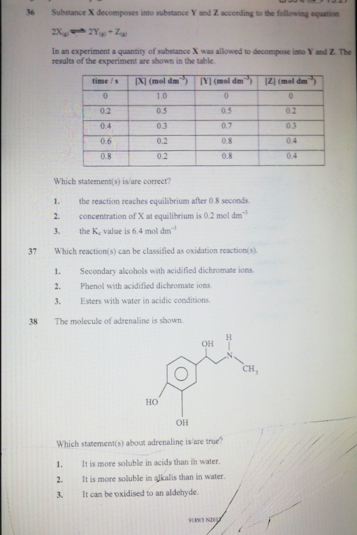 Substance X decomposes into substance Y and Z according to the following equation
2X_(g)leftharpoons 2Y_(g)+Z_(g)
In an experiment a quantity of substance X was allowed to decompose into Y and Z. The
results of the experiment are shown in the table.
Which statement(s) is/are correct?
1. the reaction reaches equilibrium after 0.8 seconds.
2. concentration of X at equilibrium is 0.2moldm^(-3)
3. the K_c value is 64 mol dm^(-3)
37 Which reaction(s) can be classified as oxidation reaction(s).
1. Secondary alcohols with acidified dichromate ions.
2. Phenol with acidified dichromate ions.
3. Esters with water in acidic conditions.
38  The molecule of adrenaline is shown.
Which statement(s) about adrenaline is/are true?
1. It is more soluble in acids than in water.
2.  It is more soluble in alkalis than in water.
3. It can be oxidised to an aldehyde.
91 8/9/3 N2012