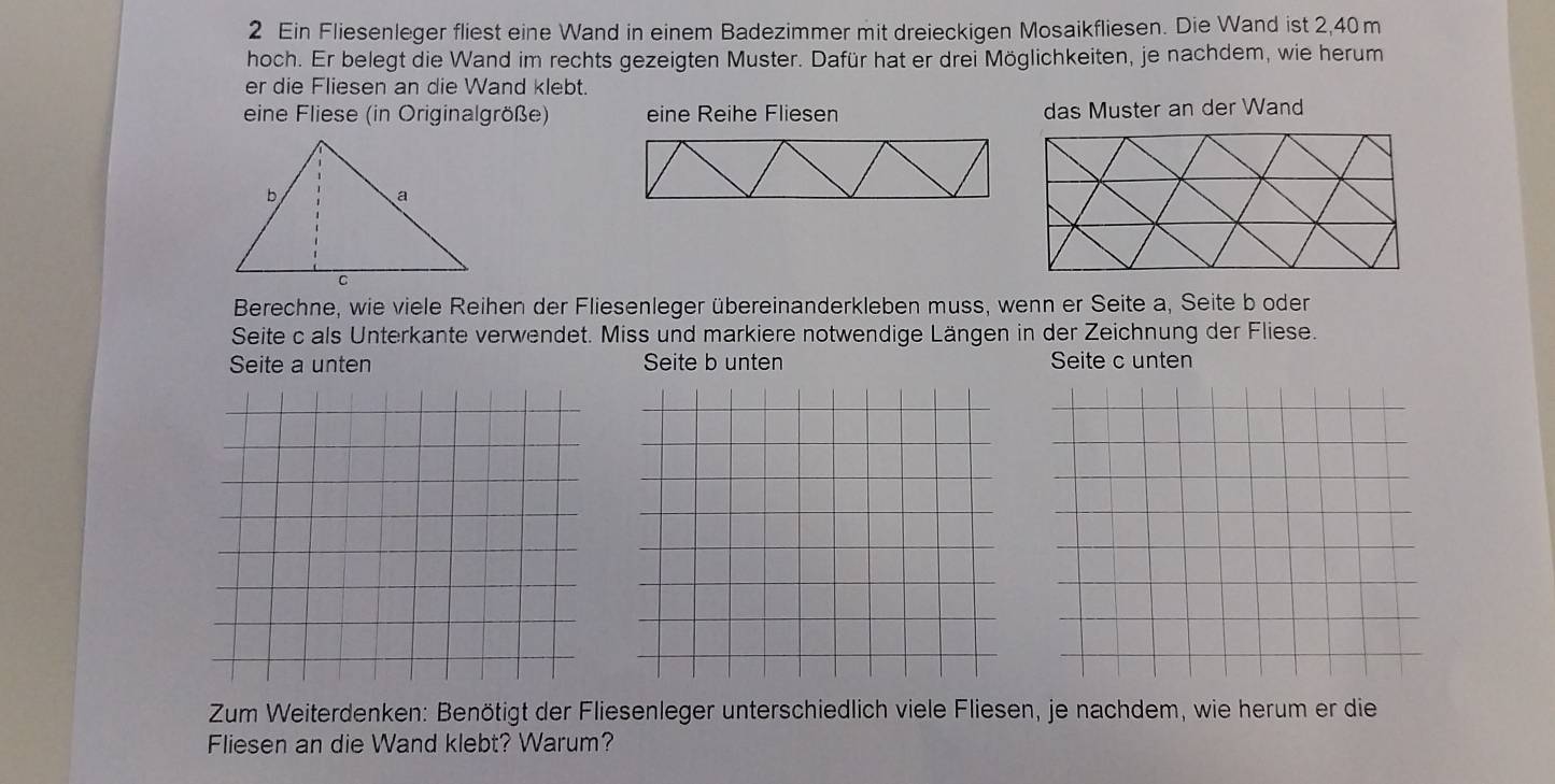 Ein Fliesenleger fliest eine Wand in einem Badezimmer mit dreieckigen Mosaikfliesen. Die Wand ist 2,40m
hoch. Er belegt die Wand im rechts gezeigten Muster. Dafür hat er drei Möglichkeiten, je nachdem, wie herum
er die Fliesen an die Wand klebt.
eine Fliese (in Originalgröße) eine Reihe Fliesen das Muster an der Wand
Berechne, wie viele Reihen der Fliesenleger übereinanderkleben muss, wenn er Seite a, Seite b oder
Seite c als Unterkante verwendet. Miss und markiere notwendige Längen in der Zeichnung der Fliese.
Seite a unten Seite b unten Seite c unten
Zum Weiterdenken: Benötigt der Fliesenleger unterschiedlich viele Fliesen, je nachdem, wie herum er die
Fliesen an die Wand klebt? Warum?