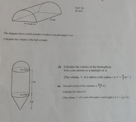 SCALE NOT TO
The diagramn shows a half-cylinder of radius 6 cm and length 11cm.
Calculate the volume of the half-cylinder.
(i) Calculate the volume of the hemisphere.
Give your answer as a multiple of π.
[The volume, V, of a sphere with radius  is V= 4/3 π r^3.]
(ii) The total volume of the container is  xxx/3 m^3
Calculate the value of b
[The volume, F, of a cone with radus r and height a is v= 1/3 π r^2h|