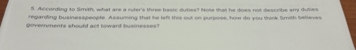 According to Smith, what are a ruler's three basic duties? Note that he does not describe any duties 
regarding businesspeople. Assuming that he left this out on purpose, how do you think Smith believes 
governments should act toward businesses?