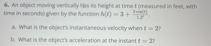 An object moving vertically has its height at time t (measured in feet, with 
time in seconds) given by the function h(t)=3+ 2cos (t)/1.2^t . 
a. What is the object’s instantaneous velocity when t=2 2 
b. What is the object’s acceleration at the instant t=2 ?