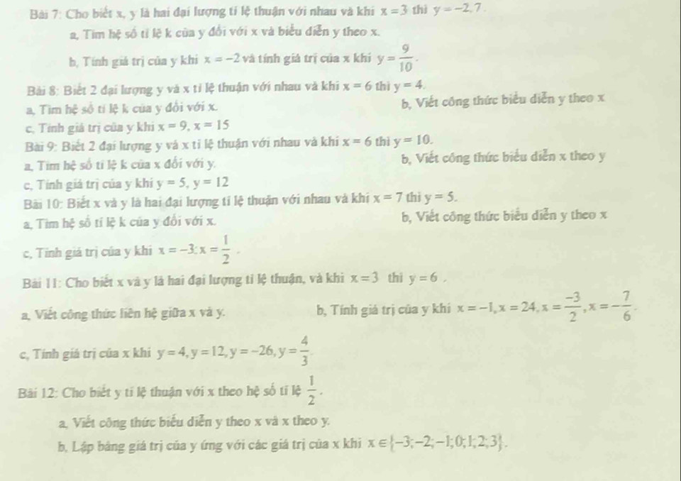 Cho biết x, y là hai đại lượng tí lệ thuận với nhau và khi x=3 thì y=-2,7.
a, Tim hệ số tỉ lệ k của y đổi với x và biểu diễn y theo x.
b, Tính giá trị của y khi x=-2 và tính giá trị của x khí y= 9/10 .
Bài 8: Biết 2 đại lượng y và x tỉ lệ thuận với nhau và khi x=6 thì y=4.
a, Tìm hệ số tí lệ k của y đồi với x. b, Viết công thức biểu diễn y theo x
c, Tính giá trị của y khi x=9,x=15
Bài 9: Biết 2 đại lượng y và x tỉ lệ thuận với nhau và khí x=6 thì y=10.
a, Tim hệ số tỉ lệ k của x đổi với y. b, Viết công thức biểu diễn x theo y
c, Tính giả trị của y khí y=5,y=12
Bài 10: Biết x và y là hai đại lượng tỉ lệ thuận với nhau và khi x=7 thì y=5.
a, Tìm hệ số tí lệ k của y đổi với x. b, Viết công thức biểu diễn y theo x
c, Tinh giá trị của y khi x=-3:x= 1/2 .
Bài 11: Cho biết x và y là hai đại lượng tỉ lệ thuận, và khi x=3 thi y=6,
a, Viết công thức liên hệ giữa x và y. b, Tính giá trị của y khí x=-1,x=24,x= (-3)/2 ,x=- 7/6 .
c, Tính giá trị của x khi y=4,y=12,y=-26,y= 4/3 
Bàải 12: Cho biết y tí lệ thuận với x theo hệ số tí lệ  1/2 .
a, Viết công thức biểu diễn y theo x và x theo y.
b, Lập bảng giá trị của y ứng với các giá trị của x khi x∈  -3;-2;-1;0;1;2;3 .