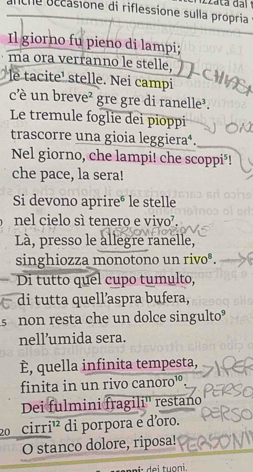 anche occasione di riflessione sulla propria 
Il giorno fu pieno di lampi; 
ma ora verranno le stelle, 
le tacite' stelle. Nei campi 
c' un breve² gre gre di ranelle³. 
Le tremule foglie dei pioppi 
trascorre una gioia leggiera⁴. 
Nel giorno, che lampi! che scoppi⁵! 
che pace, la sera! 
Si devono aprire® le stelle 
nel cielo sì tenero e vivo⁷. 
Là, presso le allegre ranelle, 
singhiozza monotono un rivo⁸. 
Di tutto quel cupo tumulto, 
di tutta quell’aspra bufera, 
s non resta che un dolce singulto° 
nell’umida sera. 
È, quella infinita tempesta, 
finita in un rivo canoro¹° 
Dei fulmini fragili'' restano 
20 cirr i^(12) di porpora e d’oro. 
O stanco dolore, riposa!