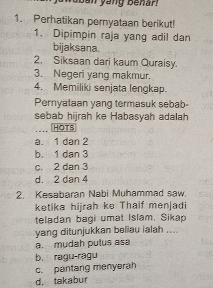 aban yang benar!
1. Perhatikan pernyataan berikut!
1. Dipimpin raja yang adil dan
bijaksana.
2. Siksaan dari kaum Quraisy.
3. Negeri yang makmur.
4. Memiliki senjata lengkap.
Pernyataan yang termasuk sebab-
sebab hijrah ke Habasyah adalah
HOTS
a. 1 dan 2
b. 1 dan 3
c. 2 dan 3
d. 2 dan 4
2. Kesabaran Nabi Muhammad saw.
ketika hijrah ke Thaif menjadi
teladan bagi umat Islam. Sikap
yang ditunjukkan beliau ialah ....
a. mudah putus asa
b. ragu-ragu
c. pantang menyerah
d. takabur