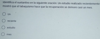 Identifica el sustantivo en la siguiente oración: Un estudio realizado recientemente 
mostró que el tabaquismo hace que la recuperación se demore casi un mes. 
Un 
reciente 
estudio 
mes