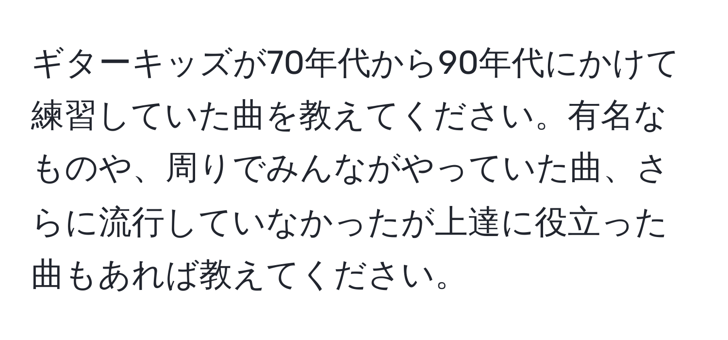 ギターキッズが70年代から90年代にかけて練習していた曲を教えてください。有名なものや、周りでみんながやっていた曲、さらに流行していなかったが上達に役立った曲もあれば教えてください。