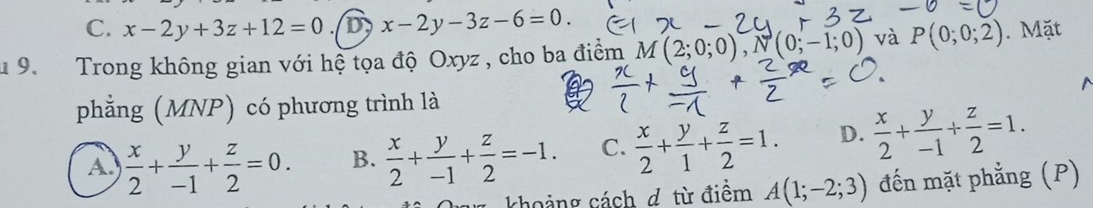 C. x-2y+3z+12=0 D x-2y-3z-6=0. 
* 9. Trong không gian với hệ tọa độ Oxyz , cho ba điểm M(2;0;0), N(0;-1;0) và P(0;0;2). Mặt
phẳng (MNP) có phương trình là
A.  x/2 + y/-1 + z/2 =0. B.  x/2 + y/-1 + z/2 =-1. C.  x/2 + y/1 + z/2 =1. D.  x/2 + y/-1 + z/2 =1. 
khoảng cách d từ điểm A(1;-2;3) đến mặt phẳng (P)