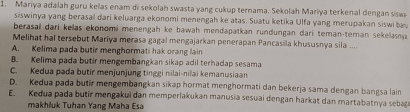 Mariya adalah guru kelas enam di sekolah swasta yang cukup ternama. Sekolah Mariya terkenal dengan siswa-
siswinya yang berasal dari keluarga ekonomi menengah ke atas. Suatu ketika Ulfa yang merupakan siswi baru
berasal dari kelas ekonomi menengah ke bawah mendapatkan rundungan dari teman-teman sekelasnya.
Melihat hal tersebut Mariya merasa gagal mengajarkan penerapan Pancasila khususnya sila ....
A. Kelima pada butir menghormati hak orang lain
B. Kelima pada butir mengembangkan sikap adil terhadap sesama
C. Kedua pada butir menjunjung tinggi nilai-nilai kemanusiaan
D. Kedua pada butir mengembangkan sikap hormat menghormati dan bekerja sama dengan bangsa lain
E. Kedua pada butir mengakui dan memperlakukan manusia sesuai dengan harkat dan martabatnya sebaga
makhluk Tuhan Yang Maha Esa