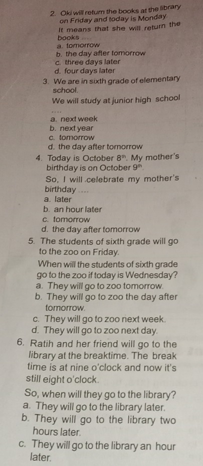 Oki will retur the books at the library
on Friday and today is Monday
It means that she will return the
books
a. tomorrow
b. the day after tomorrow
c. three days later
d. four days later
3. We are in sixth grade of elementary
school.
We will study at junior high school
a. next week
b. next year
c. tomorrow
d. the day after tomorrow
4. Today is October 8^(th). My mother's
birthday is on October 9^(th). 
So, I will celebrate my mother's
birthday ...
a. later
b. an hour later
c. tomorrow
d. the day after tomorrow
5. The students of sixth grade will go
to the zoo on Friday.
When will the students of sixth grade
go to the zoo if today is Wednesday?
a. They will go to zoo tomorrow.
b. They will go to zoo the day after
tomorrow.
c. They will go to zoo next week.
d. They will go to zoo next day.
6. Ratih and her friend will go to the
library at the breaktime. The break
time is at nine o'clock and now it's
still eight o'clock.
So, when will they go to the library?
a. They will go to the library later.
b. They will go to the library two
hours later.
c. They will go to the library an hour
later.